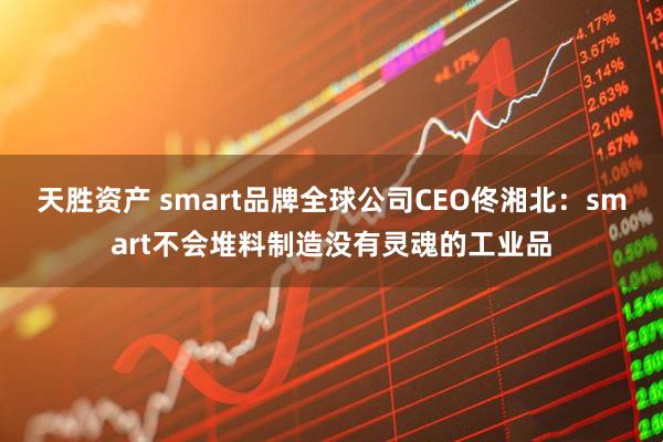 天胜资产 smart品牌全球公司CEO佟湘北:smart不会堆料制造没有灵魂的工业品