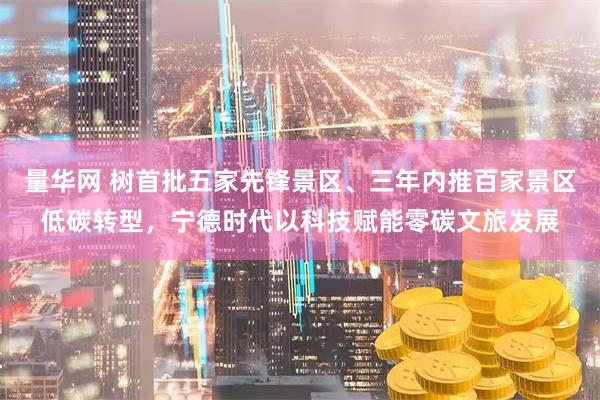 量华网 树首批五家先锋景区、三年内推百家景区低碳转型,宁德时代以科技赋能零碳文旅发展