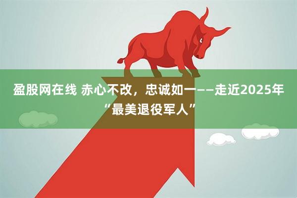 盈股网在线 赤心不改，忠诚如一——走近2025年“最美退役军人”