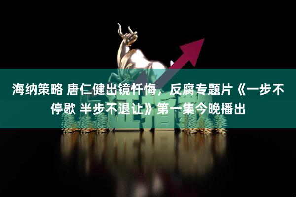 海纳策略 唐仁健出镜忏悔,反腐专题片《一步不停歇 半步不退让》第一集今晚播出