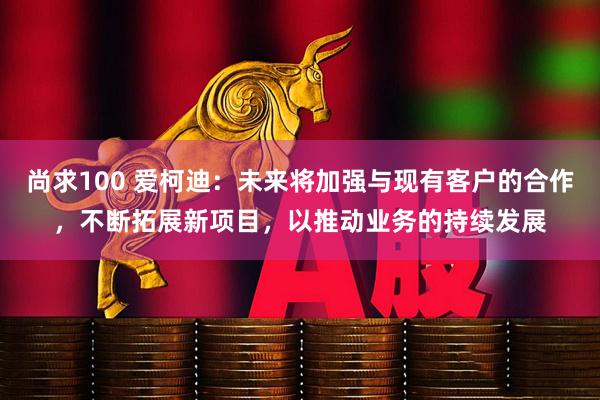 尚求100 爱柯迪：未来将加强与现有客户的合作，不断拓展新项目，以推动业务的持续发展