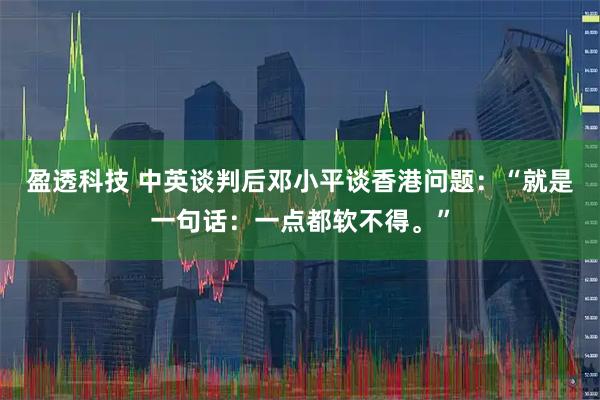 盈透科技 中英谈判后邓小平谈香港问题：“就是一句话：一点都软不得。”