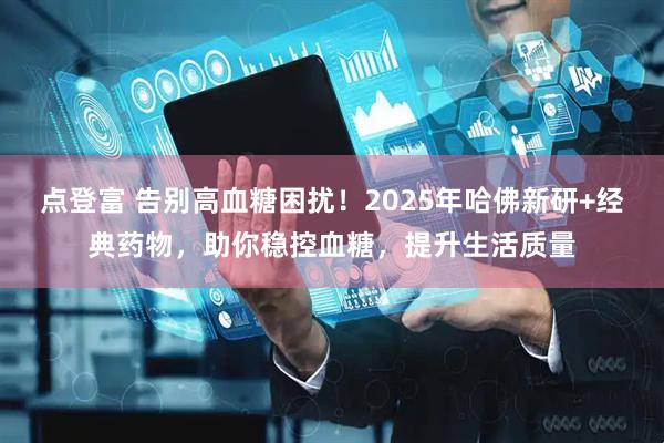 点登富 告别高血糖困扰！2025年哈佛新研+经典药物，助你稳控血糖，提升生活质量