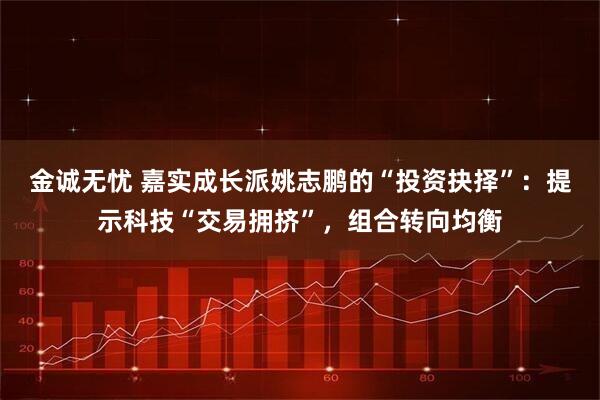 金诚无忧 嘉实成长派姚志鹏的“投资抉择”：提示科技“交易拥挤”，组合转向均衡