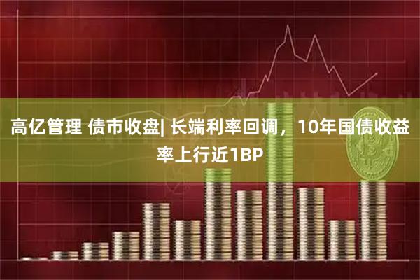 高亿管理 债市收盘| 长端利率回调，10年国债收益率上行近1BP