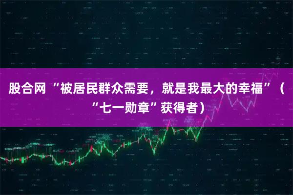 股合网 “被居民群众需要,就是我最大的幸福”(“七一勋章”获得者)