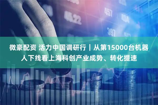 微豪配资 活力中国调研行|从第15000台机器人下线看上海科创产业成势、转化提速